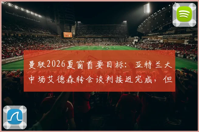 曼联2026夏窗首要目标：亚特兰大中场艾德森转会谈判接近完成，但最终决定悬而未决，附球员实力分析与转会费预测