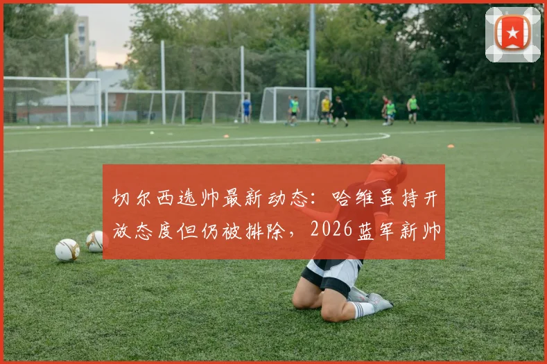 切尔西选帅最新动态：哈维虽持开放态度但仍被排除，2026蓝军新帅谁属？
