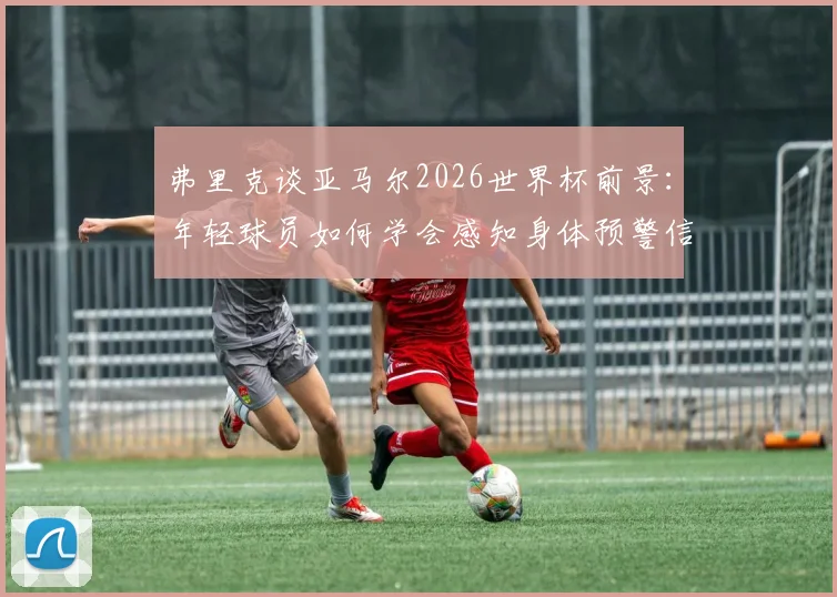 弗里克谈亚马尔2026世界杯前景：年轻球员如何学会感知身体预警信号，有效预防伤病完成备战