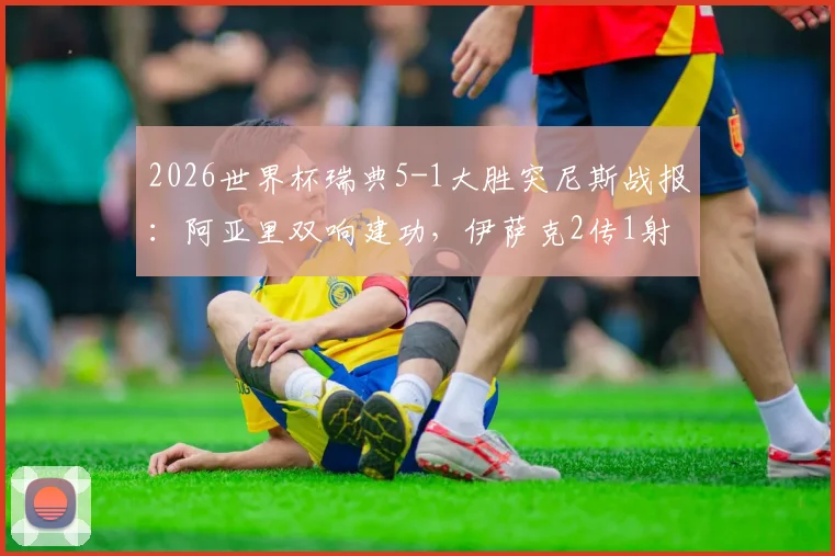 2026世界杯瑞典5-1大胜突尼斯战报：阿亚里双响建功，伊萨克2传1射闪耀全场，附球员表现评分与战术解析
