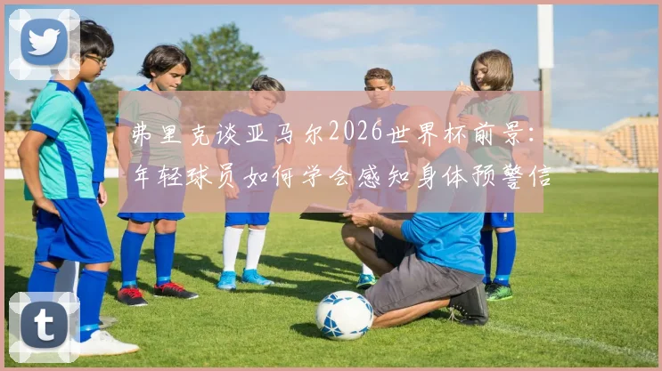 弗里克谈亚马尔2026世界杯前景：年轻球员如何学会感知身体预警信号，有效预防伤病完成备战
