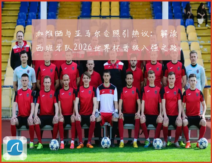 加维晒与亚马尔合照引热议：解读西班牙队2026世界杯晋级八强之路，时隔16年重回1_4决赛的背后