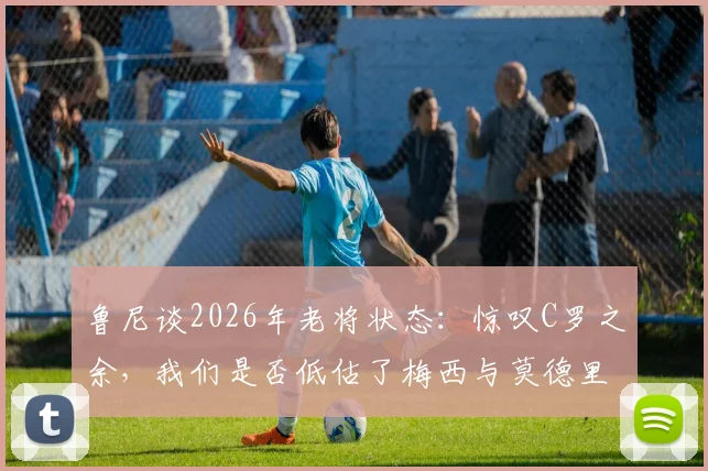鲁尼谈2026年老将状态：惊叹C罗之余，我们是否低估了梅西与莫德里奇的持久巅峰？