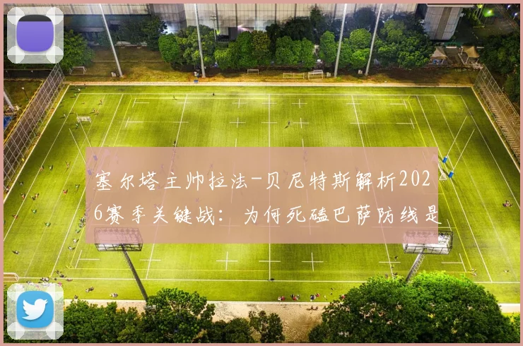 塞尔塔主帅拉法-贝尼特斯解析2026赛季关键战:为何死磕巴萨防线是胜负手,复盘攻防战术如何执行