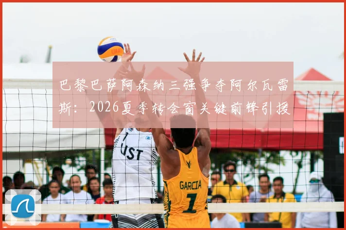 巴黎巴萨阿森纳三强争夺阿尔瓦雷斯：2026夏季转会窗关键前锋引援分析及球员适配性深度解读