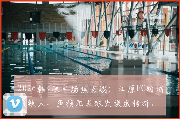 2026韩K联半场焦点战：江原FC对浦项铁人，鱼祯元点球失误成转折，半场0-0比分解析及视频集锦