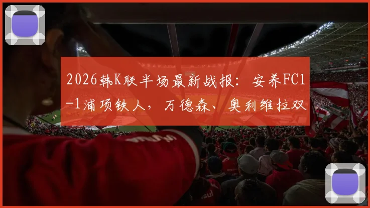2026韩K联半场最新战报：安养FC1-1浦项铁人，万德森、奥利维拉双双建功，附高清进球视频集锦