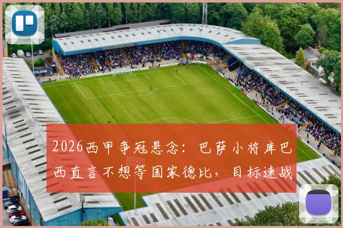 2026西甲争冠悬念：巴萨小将库巴西直言不想等国家德比，目标速战速决锁定冠军