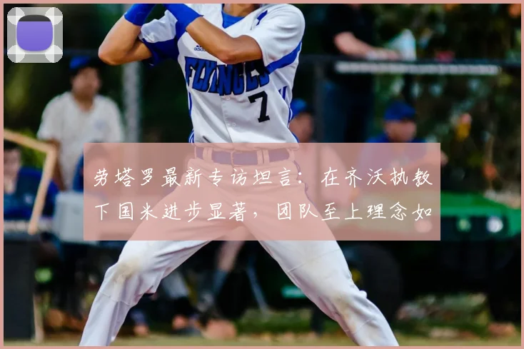 劳塔罗最新专访坦言：在齐沃执教下国米进步显著，团队至上理念如何激活全队2026？