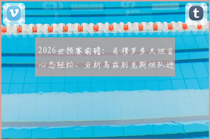 2026世预赛前瞻：肖穆罗多夫坦言心态轻松，分析乌兹别克斯坦队迎战葡萄牙的关键点与球员专访