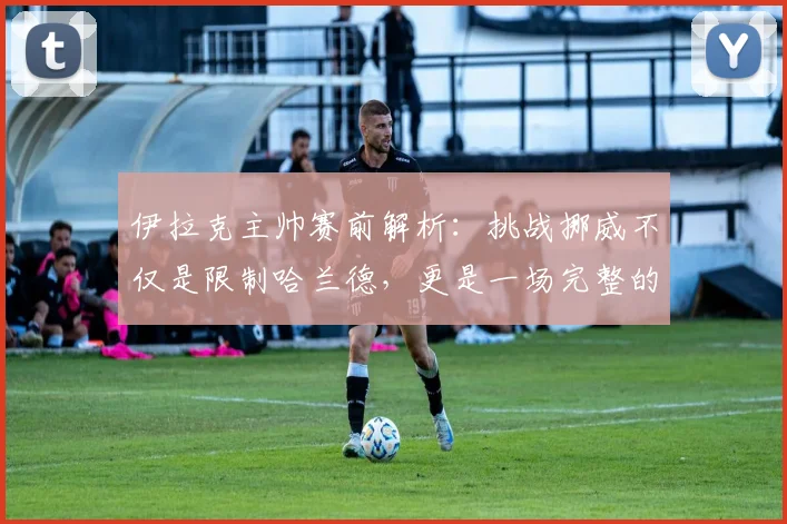 伊拉克主帅赛前解析：挑战挪威不仅是限制哈兰德，更是一场完整的11人团队较量（2026版）