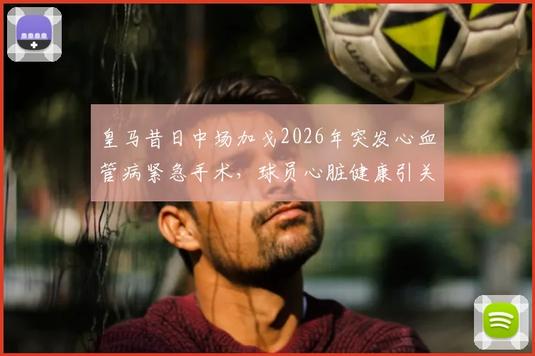 皇马昔日中场加戈2026年突发心血管病紧急手术，球员心脏健康引关注，恢复近况与足坛类似病例盘点