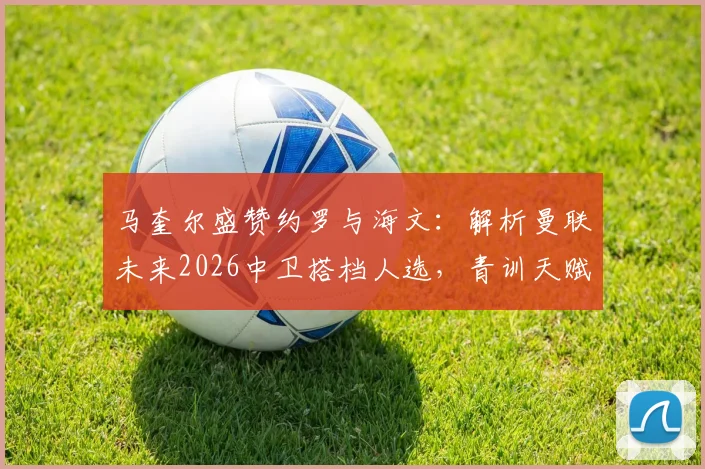 马奎尔盛赞约罗与海文：解析曼联未来2026中卫搭档人选，青训天赋对决引关注
