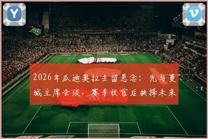 2026年瓜迪奥拉去留悬念:先与曼城主席会谈,赛季收官后抉择未来动向
