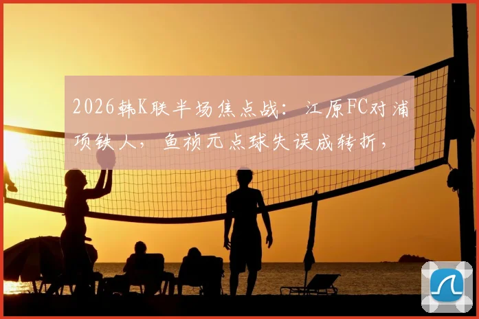 2026韩K联半场焦点战:江原FC对浦项铁人,鱼祯元点球失误成转折,半场0-0比分解析及视频集锦