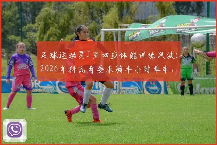 足球运动员J罗回应体能训练风波：2026年科瓦奇要求骑半小时单车，坦言“我是球员不是车手”，揭秘球星与教练的训练理念差异