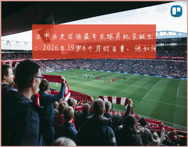 法甲历史百场最年长球员纪录诞生：2026年39岁6个月的吉鲁，他如何做到的？生涯数据与老将价值深度解读
