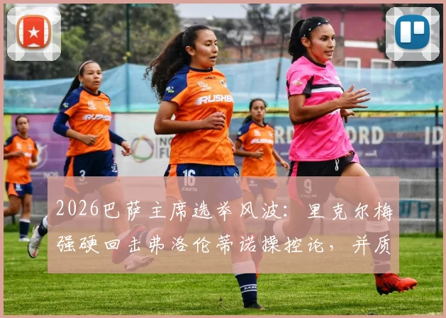 2026巴萨主席选举风波:里克尔梅强硬回击弗洛伦蒂诺操控论,并质疑其选举保证金制度