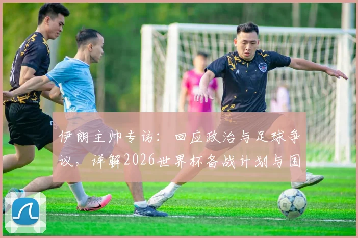 伊朗主帅专访:回应政治与足球争议,详解2026世界杯备战计划与国家队当前动态