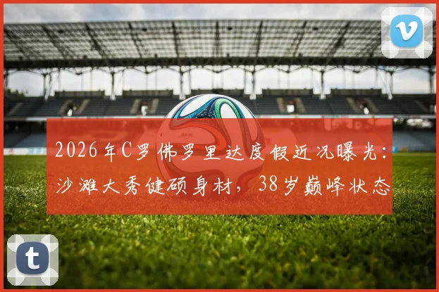 2026年C罗佛罗里达度假近况曝光：沙滩大秀健硕身材，38岁巅峰状态引热议