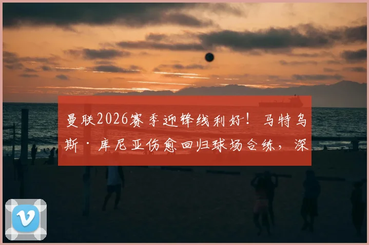 曼联2026赛季迎锋线利好！马特乌斯·库尼亚伤愈回归球场合练，深度解析其对滕哈格战术体系的关键影响