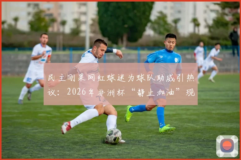 民主刚果网红球迷为球队助威引热议：2026年非洲杯“静止加油”现场直击