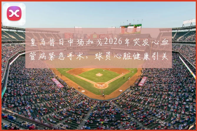 皇马昔日中场加戈2026年突发心血管病紧急手术，球员心脏健康引关注，恢复近况与足坛类似病例盘点