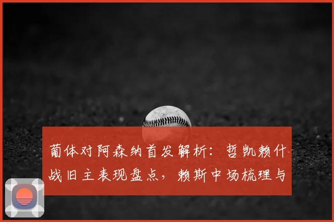 葡体对阿森纳首发解析：哲凯赖什战旧主表现盘点，赖斯中场梳理与特罗萨德作用全回顾