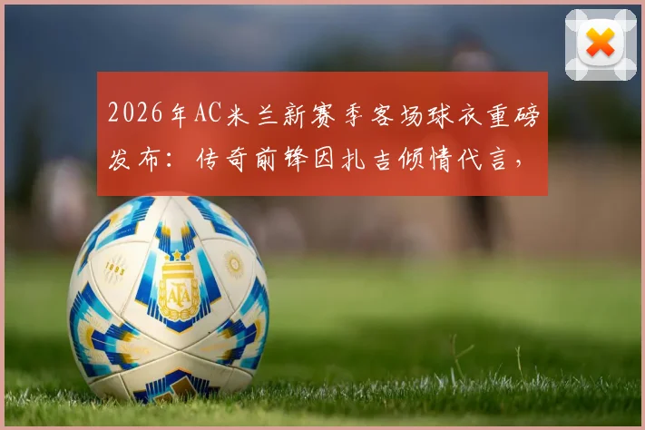 2026年AC米兰新赛季客场球衣重磅发布:传奇前锋因扎吉倾情代言,纪念球队第七次问鼎欧冠冠军二十周年