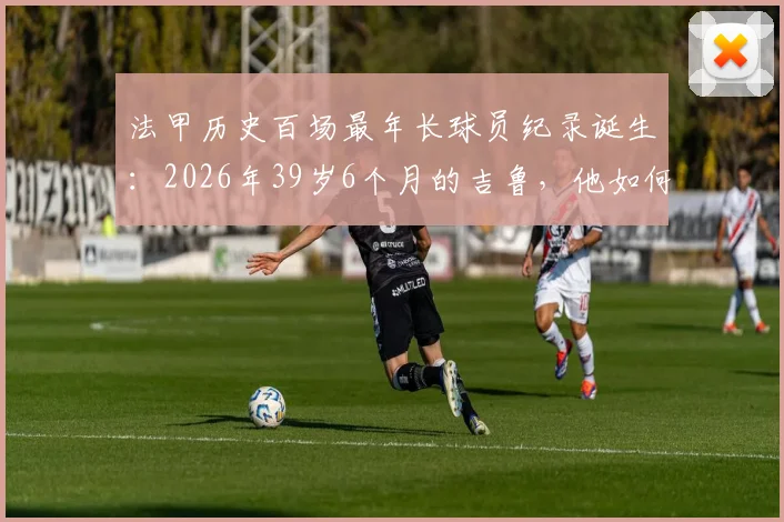 法甲历史百场最年长球员纪录诞生:2026年39岁6个月的吉鲁,他如何做到的?生涯数据与老将价值深度解读