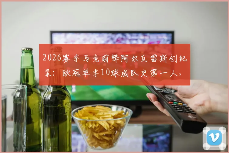 2026赛季马竞前锋阿尔瓦雷斯创纪录:欧冠单季10球成队史第一人,详解其射手进化之路