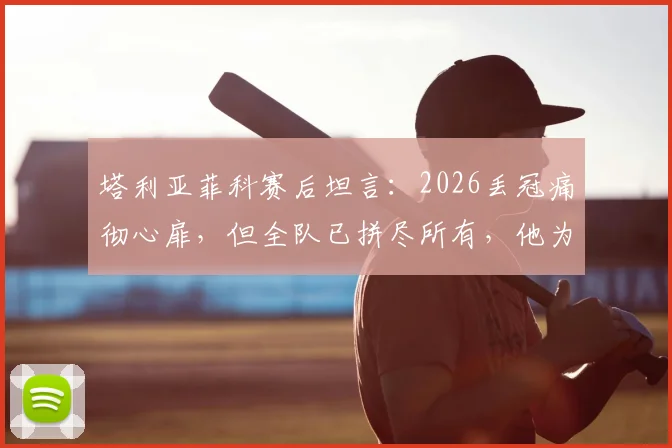 塔利亚菲科赛后坦言：2026丢冠痛彻心扉，但全队已拼尽所有，他为每一位队友感到骄傲