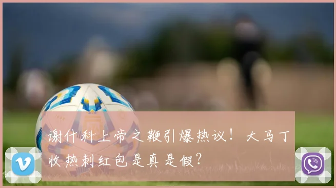 谢什科上帝之鞭引爆热议!大马丁收热刺红包是真是假?