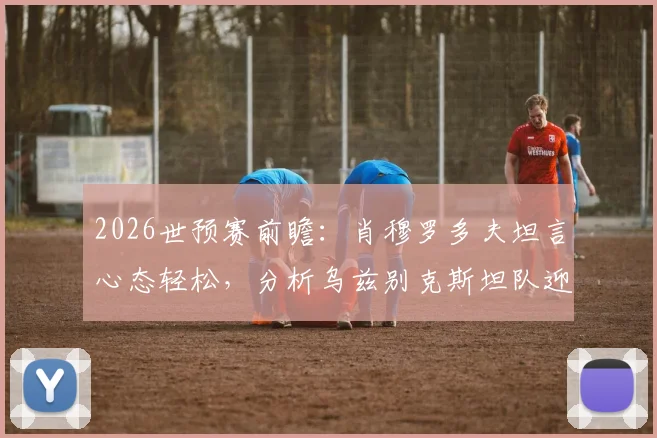 2026世预赛前瞻:肖穆罗多夫坦言心态轻松,分析乌兹别克斯坦队迎战葡萄牙的关键点与球员专访