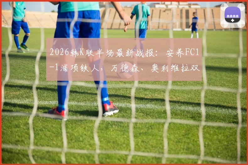 2026韩K联半场最新战报：安养FC1-1浦项铁人，万德森、奥利维拉双双建功，附高清进球视频集锦
