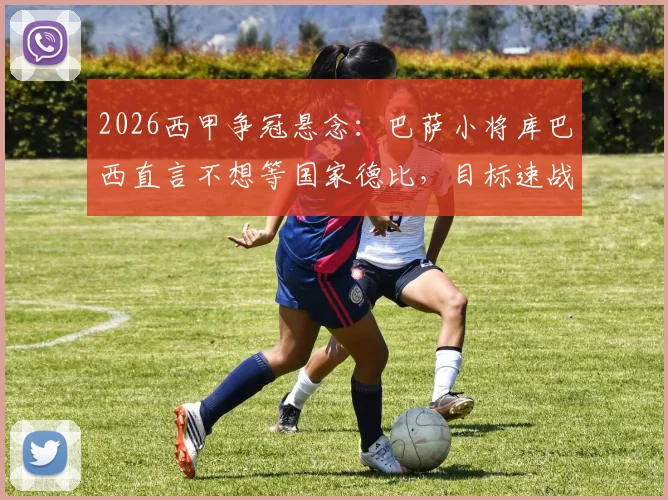 2026西甲争冠悬念:巴萨小将库巴西直言不想等国家德比,目标速战速决锁定冠军