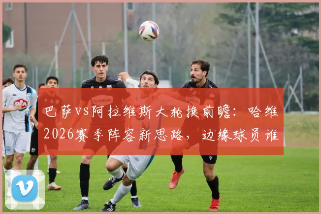 巴萨vs阿拉维斯大轮换前瞻:哈维2026赛季阵容新思路,边缘球员谁能抓住最后机会?
