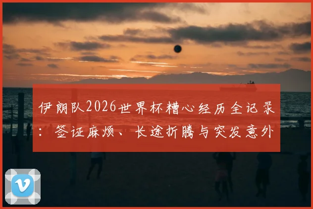 伊朗队2026世界杯糟心经历全记录：签证麻烦、长途折腾与突发意外事件深度追踪