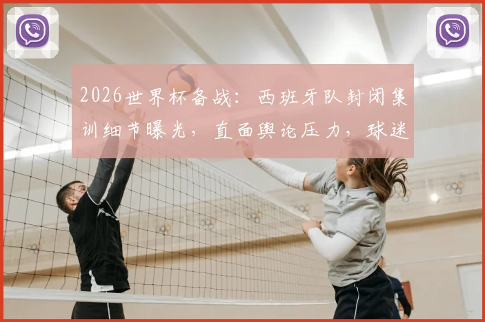 2026世界杯备战：西班牙队封闭集训细节曝光，直面舆论压力，球迷关心的战术与心态调整全解析