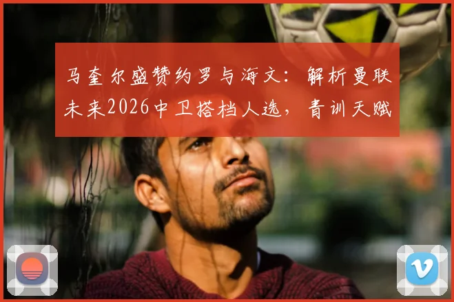 马奎尔盛赞约罗与海文：解析曼联未来2026中卫搭档人选，青训天赋对决引关注