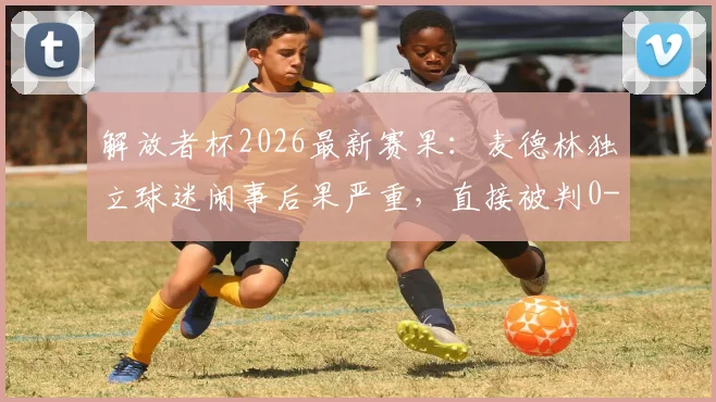 解放者杯2026最新赛果:麦德林独立球迷闹事后果严重,直接被判0-3负于弗拉门戈