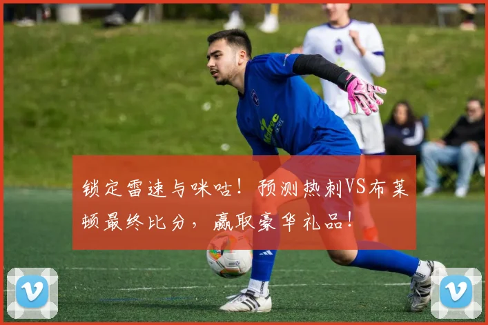 锁定雷速与咪咕！预测热刺VS布莱顿最终比分，赢取豪华礼品！