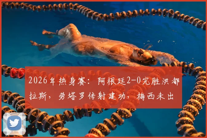 2026年热身赛：阿根廷2-0完胜洪都拉斯，劳塔罗传射建功，梅西未出战引关注