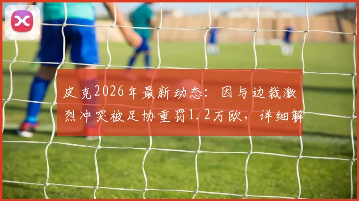 皮克2026年最新动态：因与边裁激烈冲突被足协重罚1.2万欧，详细解读处罚依据与球员规则红线