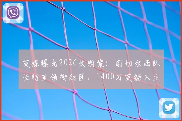 英媒曝光2026收购案：前切尔西队长特里领衔财团，1400万英镑入主科尔切斯特联队