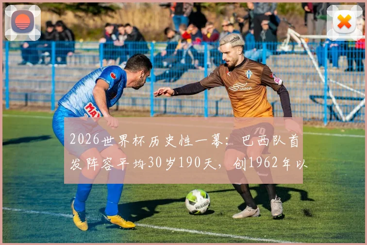 2026世界杯历史性一幕：巴西队首发阵容平均30岁190天，创1962年以来最年长纪录！
