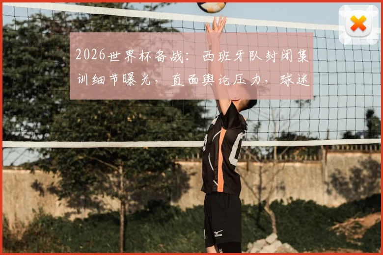 2026世界杯备战：西班牙队封闭集训细节曝光，直面舆论压力，球迷关心的战术与心态调整全解析
