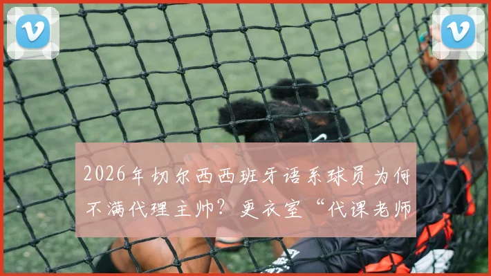 2026年切尔西西班牙语系球员为何不满代理主帅?更衣室“代课老师”争议曝光