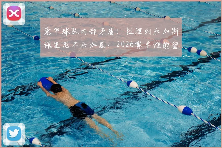 意甲球队内部矛盾：拉涅利和加斯佩里尼不和加剧，2026赛季谁能留任？