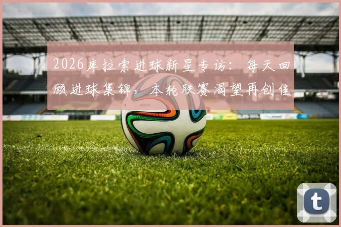 2026库拉索进球新星专访:每天回顾进球集锦,本轮联赛渴望再创佳绩